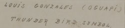 verso - Wo Peen is considered one of the early artists that made up the “San Ildefonso School.”  According to Tanner (1973), in the mid- to late-1950s, he painted powerful, dramatic horses.  By the late 1960s, he was no longer painting.  Snodgrass (1968) stated “Known as a pioneer Pueblo muralist, Wo Peen painted actively in the early 1920s.  A hunting accident caused the loss of his right hand; however, he still paints today.”  Between 1929 and 1952, C. Szwedzicki, a publisher in Nice, France, produced six portfolios of North American Indian art. American Scholars Oscar Brousse Jacobson, Hartley Burr Alexander and Kenneth Milton Chapman edited the publications. Many of the images were published as Pochoir prints which are similar in appearance to silkscreen prints. These works represent original works by 20th Century American Indian artists.  Wo Peen was one of the nine Pueblo artists represented in the portfolio.  This painting, entitled “Thunder Bird Symbol” was painted on art paper and entitled and identified on verso, most likely by someone other than the artist.  The Tewa name Oguapi shown following the artist’s name is incorrect.  The Tewa name of Louis Gonzales is Wo Peen.  I verified with Russell Sanchez that this indeed is a painting by Wo Peen and there was only one Louis Gonzales at San Ildefonso Pueblo.  The name Oqwa Pi is the Tewa name of Abel Sanchez.  Someone simply made a mistake. 